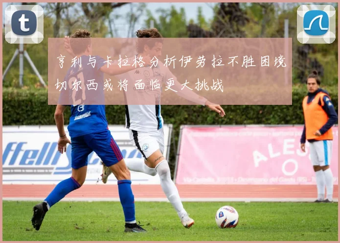 亨利与卡拉格分析伊劳拉不胜困境切尔西或将面临更大挑战