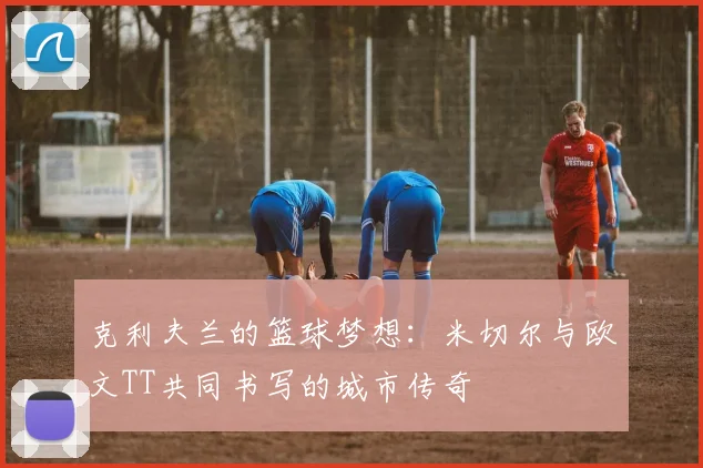 克利夫兰的篮球梦想：米切尔与欧文TT共同书写的城市传奇