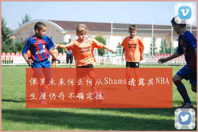 保罗未来何去何从Shams透露其NBA生涯仍存不确定性