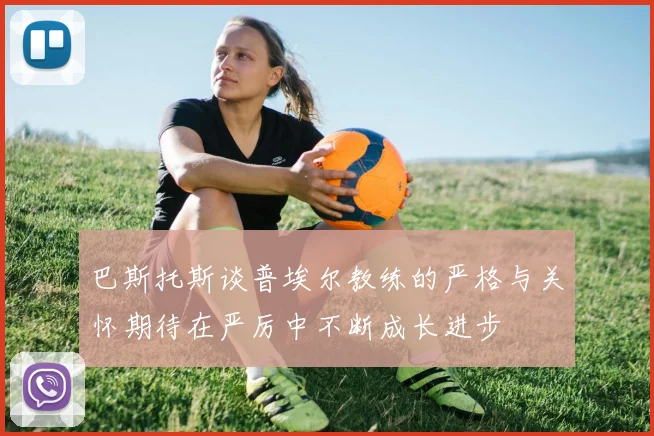 巴斯托斯谈普埃尔教练的严格与关怀期待在严厉中不断成长进步