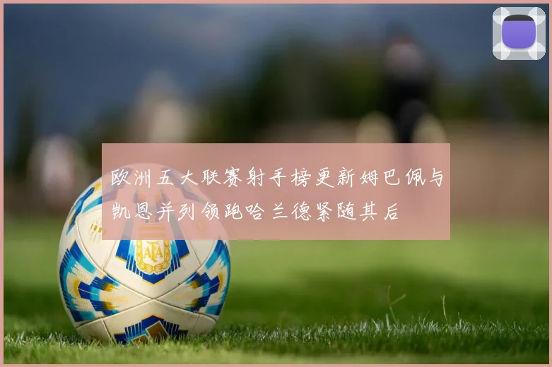 欧洲五大联赛射手榜更新姆巴佩与凯恩并列领跑哈兰德紧随其后