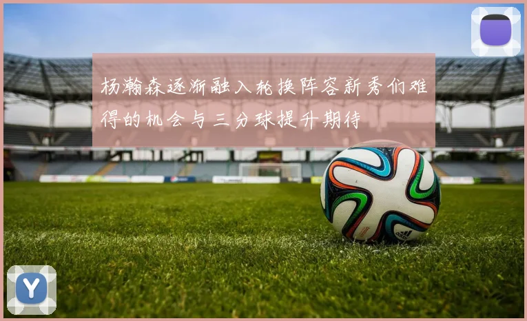 杨瀚森逐渐融入轮换阵容新秀们难得的机会与三分球提升期待