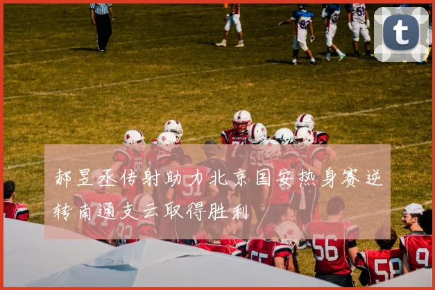 郝昱丞传射助力北京国安热身赛逆转南通支云取得胜利