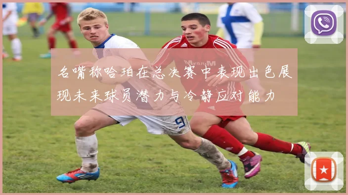 名嘴称哈珀在总决赛中表现出色展现未来球员潜力与冷静应对能力