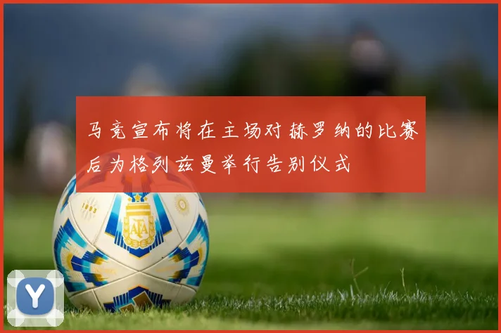 马竞宣布将在主场对赫罗纳的比赛后为格列兹曼举行告别仪式