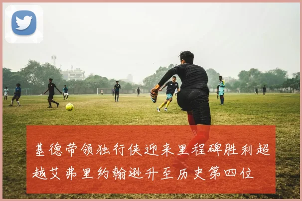 基德带领独行侠迎来里程碑胜利超越艾弗里约翰逊升至历史第四位
