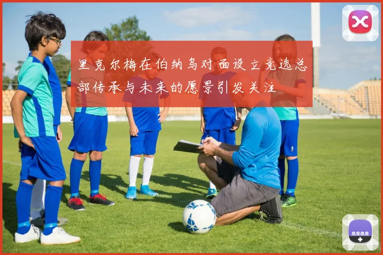 里克尔梅在伯纳乌对面设立竞选总部传承与未来的愿景引发关注