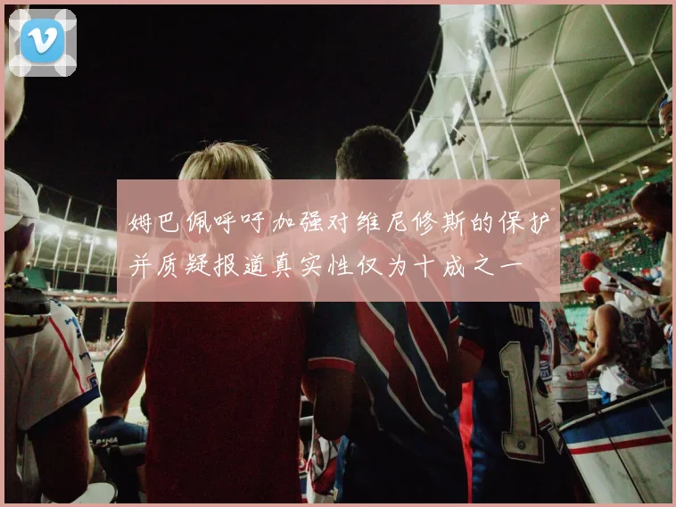 姆巴佩呼吁加强对维尼修斯的保护并质疑报道真实性仅为十成之一
