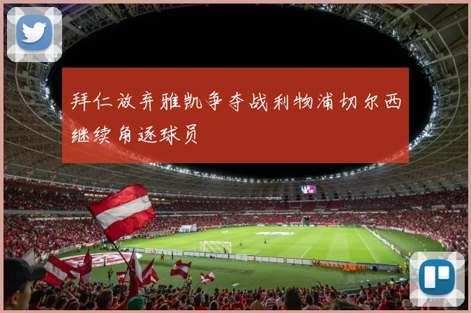 拜仁放弃雅凯争夺战利物浦切尔西继续角逐球员