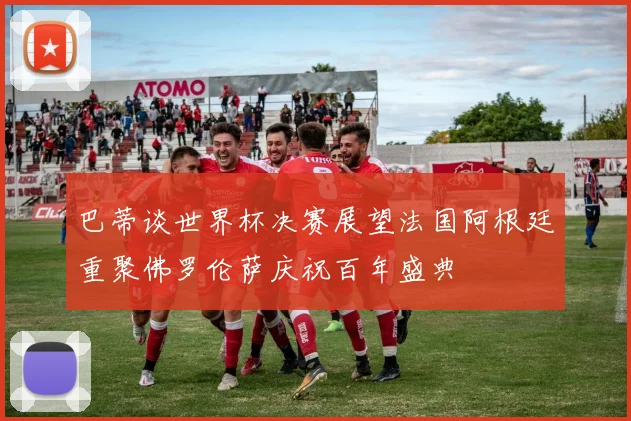 巴蒂谈世界杯决赛展望法国阿根廷重聚佛罗伦萨庆祝百年盛典