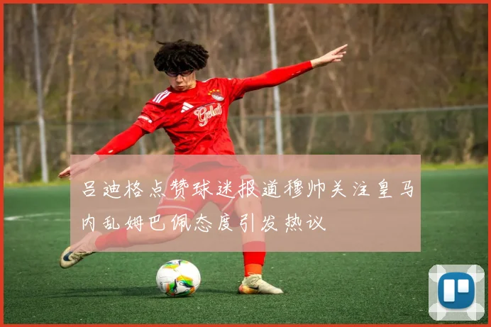 吕迪格点赞球迷报道穆帅关注皇马内乱姆巴佩态度引发热议