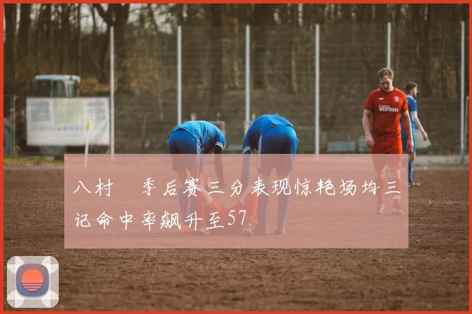 八村塁季后赛三分表现惊艳场均三记命中率飙升至57
