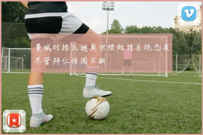 曼城对格瓦迪奥尔续约持乐观态度尽管拜仁传闻不断