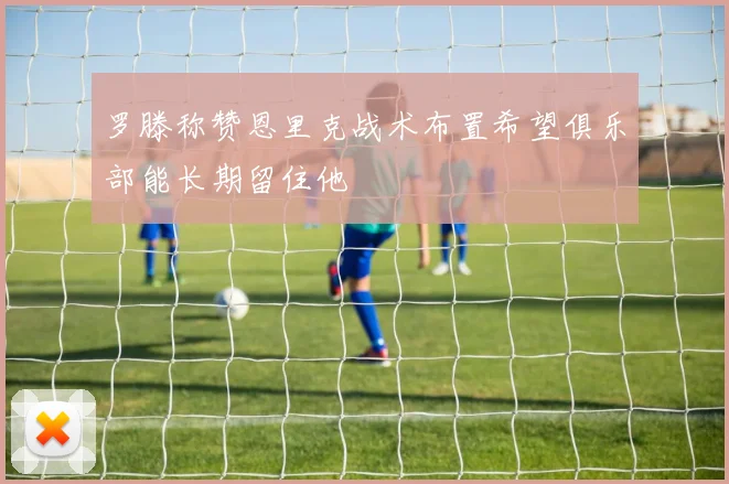 罗滕称赞恩里克战术布置希望俱乐部能长期留住他