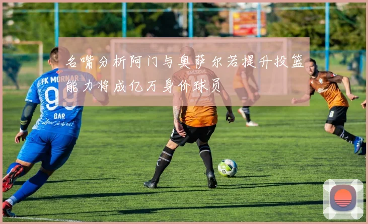 名嘴分析阿门与奥萨尔若提升投篮能力将成亿万身价球员