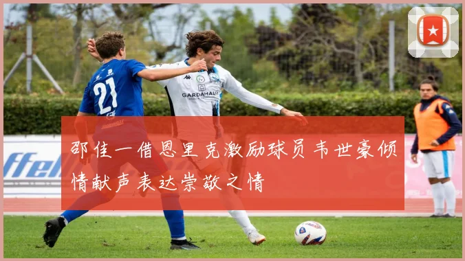 邵佳一借恩里克激励球员韦世豪倾情献声表达崇敬之情