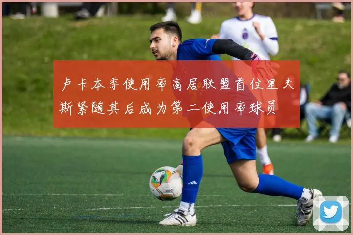 卢卡本季使用率高居联盟首位里夫斯紧随其后成为第二使用率球员