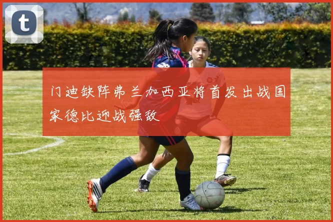 门迪缺阵弗兰加西亚将首发出战国家德比迎战强敌