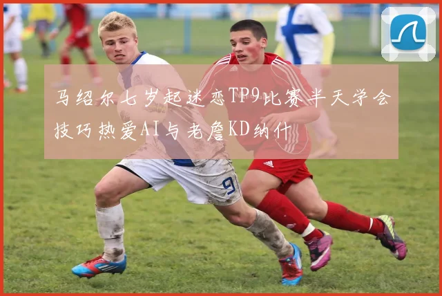 马绍尔七岁起迷恋TP9比赛半天学会技巧热爱AI与老詹KD纳什